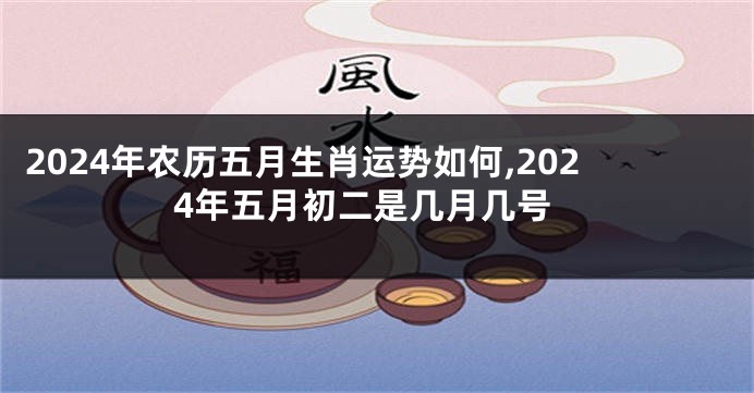 2024年农历五月生肖运势如何,2024年五月初二是几月几号