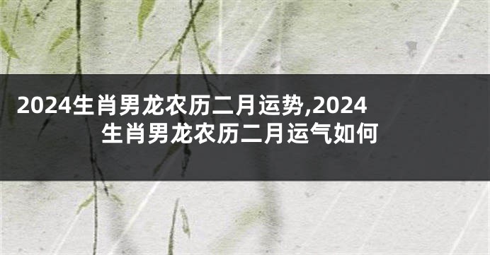2024生肖男龙农历二月运势,2024生肖男龙农历二月运气如何