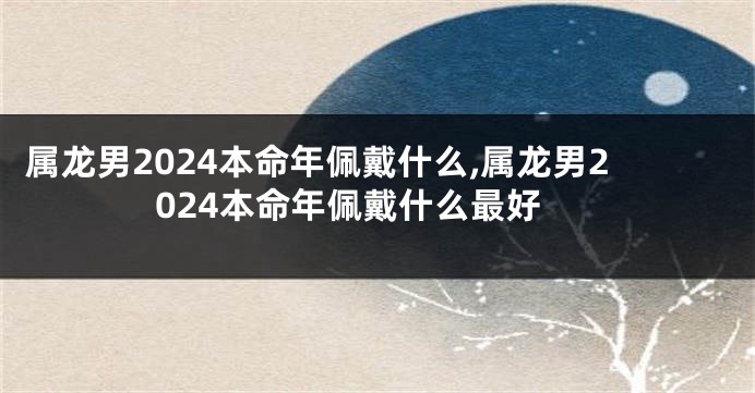 属龙男2024本命年佩戴什么,属龙男2024本命年佩戴什么最好