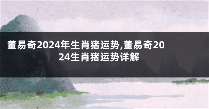 董易奇2024年生肖猪运势,董易奇2024生肖猪运势详解