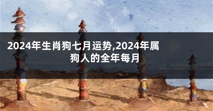 2024年生肖狗七月运势,2024年属狗人的全年每月