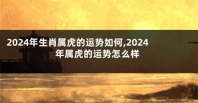 2024年生肖属虎的运势如何,2024年属虎的运势怎么样