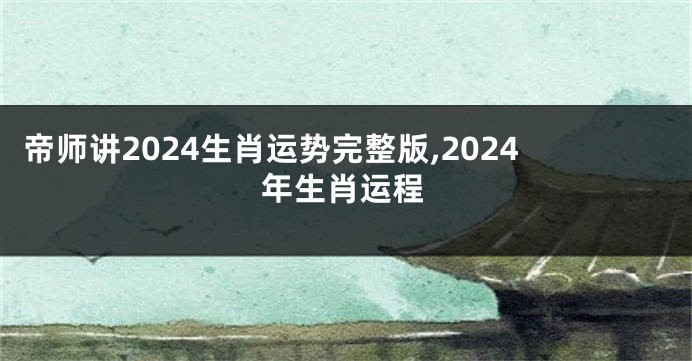 帝师讲2024生肖运势完整版,2024年生肖运程