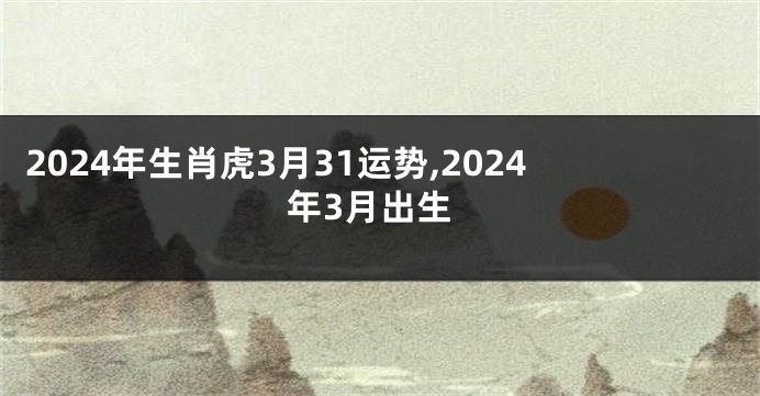 2024年生肖虎3月31运势,2024年3月出生