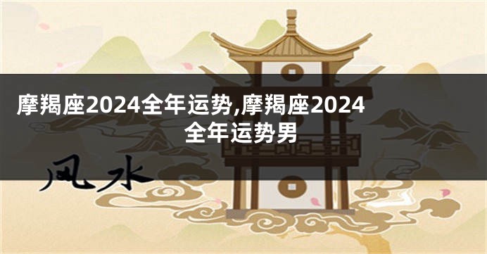 摩羯座2024全年运势,摩羯座2024全年运势男