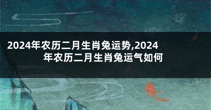 2024年农历二月生肖兔运势,2024年农历二月生肖兔运气如何