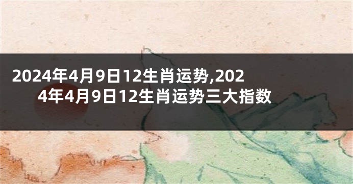 2024年4月9日12生肖运势,2024年4月9日12生肖运势三大指数