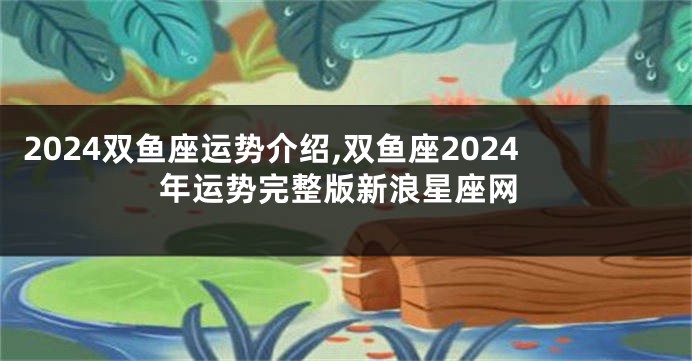 2024双鱼座运势介绍,双鱼座2024年运势完整版新浪星座网