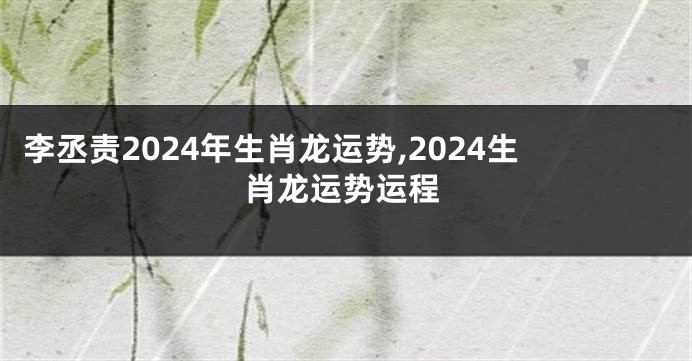 李丞责2024年生肖龙运势,2024生肖龙运势运程