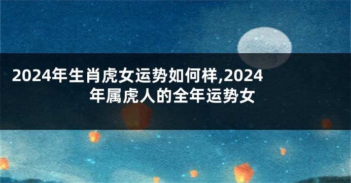 2024年生肖虎女运势如何样,2024年属虎人的全年运势女