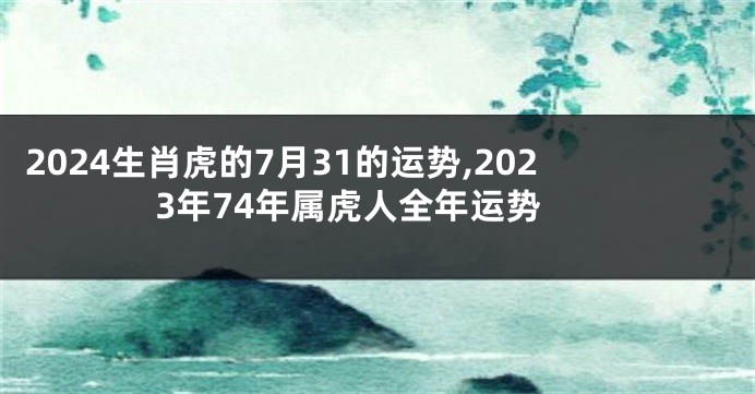 2024生肖虎的7月31的运势,2023年74年属虎人全年运势
