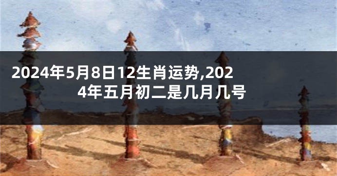 2024年5月8日12生肖运势,2024年五月初二是几月几号