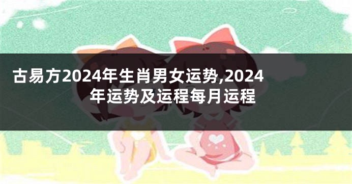 古易方2024年生肖男女运势,2024年运势及运程每月运程