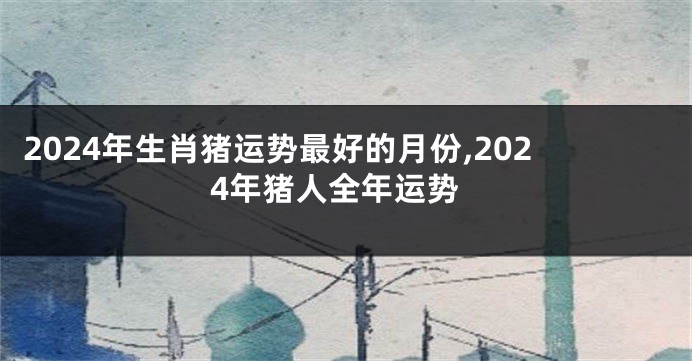 2024年生肖猪运势最好的月份,2024年猪人全年运势