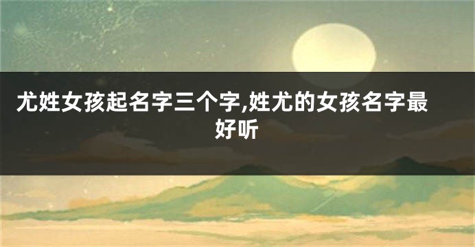 尤姓女孩起名字三个字,姓尤的女孩名字最好听