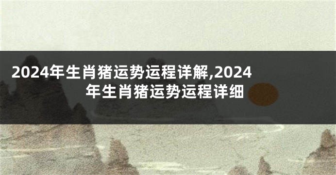 2024年生肖猪运势运程详解,2024年生肖猪运势运程详细