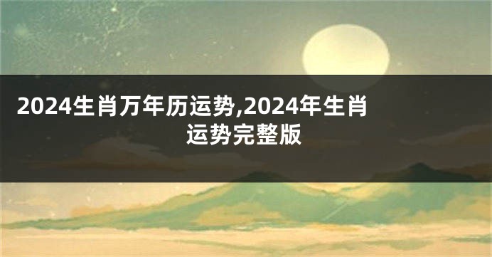 2024生肖万年历运势,2024年生肖运势完整版