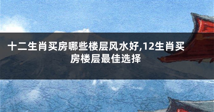 十二生肖买房哪些楼层风水好,12生肖买房楼层最佳选择