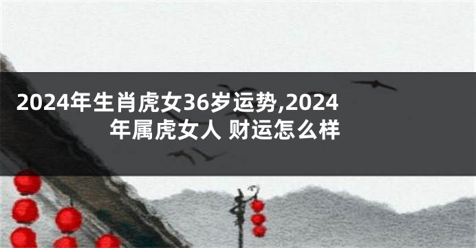 2024年生肖虎女36岁运势,2024年属虎女人 财运怎么样