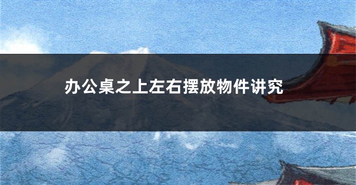 办公桌之上左右摆放物件讲究