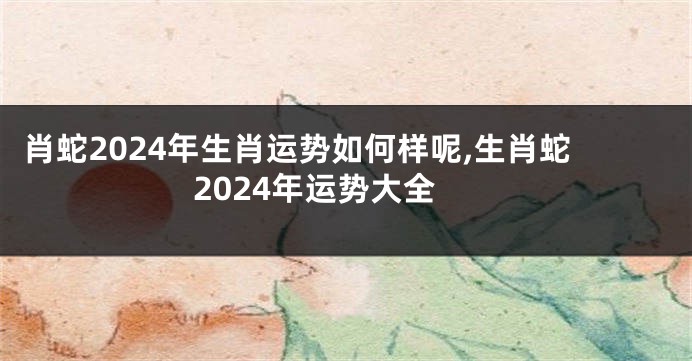 肖蛇2024年生肖运势如何样呢,生肖蛇2024年运势大全