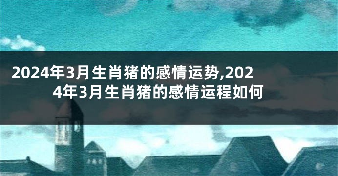 2024年3月生肖猪的感情运势,2024年3月生肖猪的感情运程如何