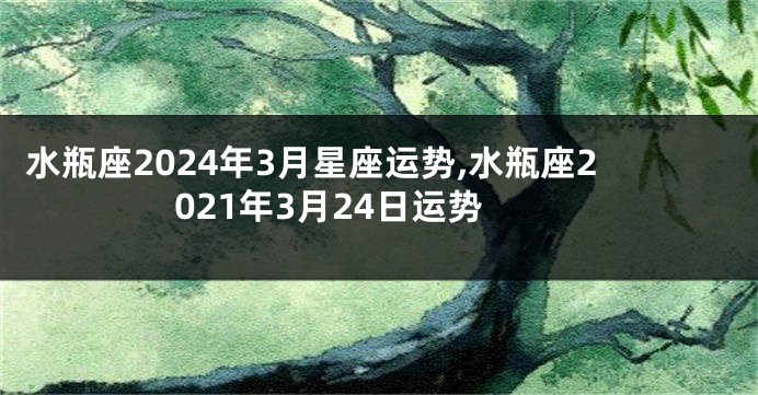 水瓶座2024年3月星座运势,水瓶座2021年3月24日运势
