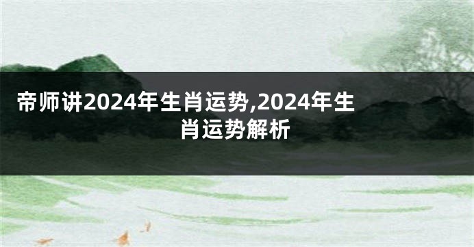 帝师讲2024年生肖运势,2024年生肖运势解析
