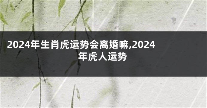 2024年生肖虎运势会离婚嘛,2024年虎人运势