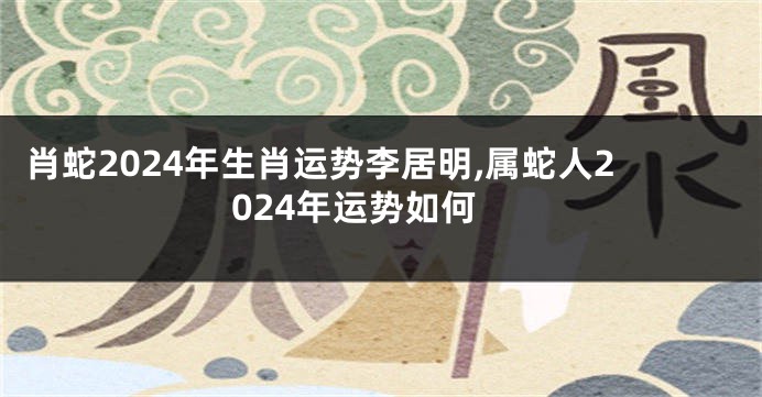 肖蛇2024年生肖运势李居明,属蛇人2024年运势如何