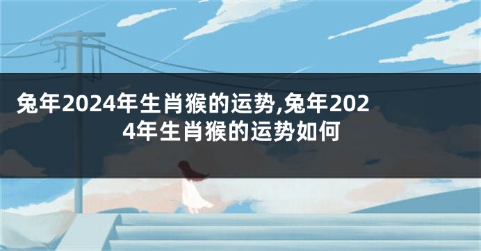 兔年2024年生肖猴的运势,兔年2024年生肖猴的运势如何