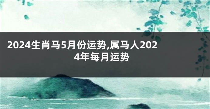 2024生肖马5月份运势,属马人2024年每月运势