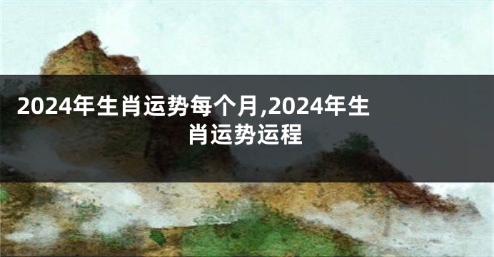 2024年生肖运势每个月,2024年生肖运势运程