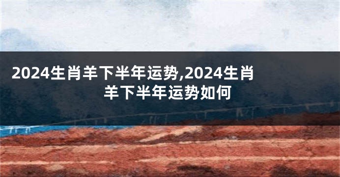 2024生肖羊下半年运势,2024生肖羊下半年运势如何