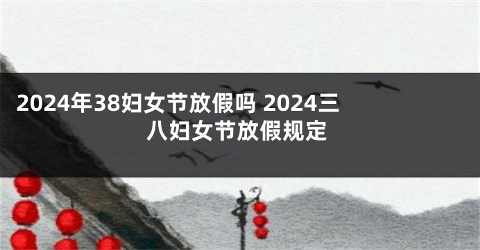 2024年38妇女节放假吗 2024三八妇女节放假规定