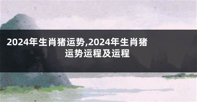 2024年生肖猪运势,2024年生肖猪运势运程及运程