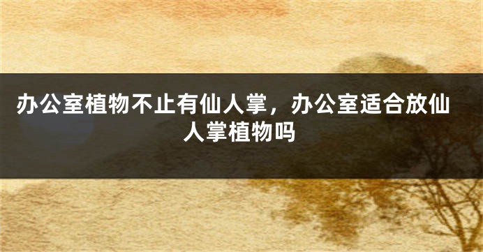 办公室植物不止有仙人掌，办公室适合放仙人掌植物吗