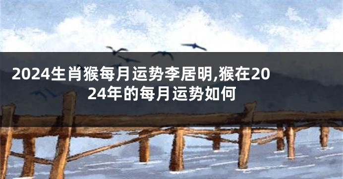 2024生肖猴每月运势李居明,猴在2024年的每月运势如何