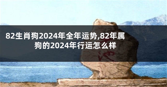 82生肖狗2024年全年运势,82年属狗的2024年行运怎么样