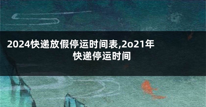 2024快递放假停运时间表,2o21年快递停运时间