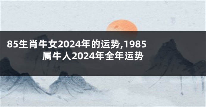 85生肖牛女2024年的运势,1985属牛人2024年全年运势