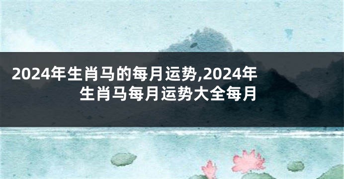 2024年生肖马的每月运势,2024年生肖马每月运势大全每月