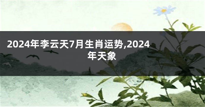 2024年李云天7月生肖运势,2024年天象
