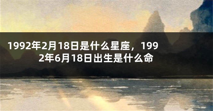 1992年2月18日是什么星座，1992年6月18日出生是什么命