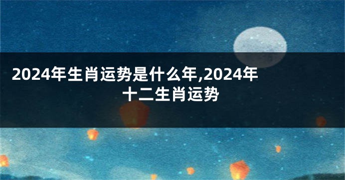 2024年生肖运势是什么年,2024年十二生肖运势