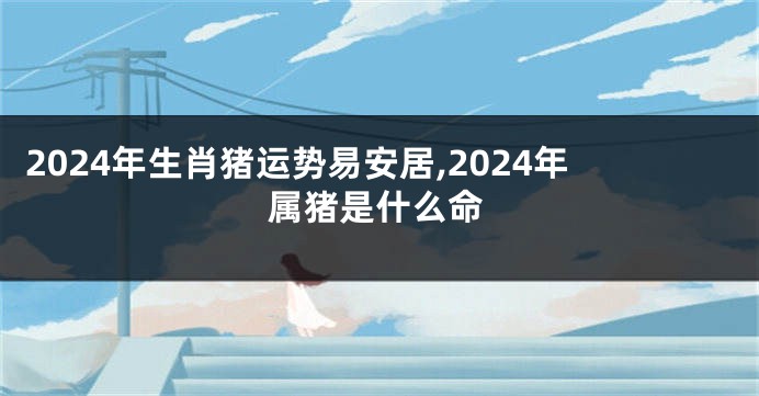 2024年生肖猪运势易安居,2024年属猪是什么命