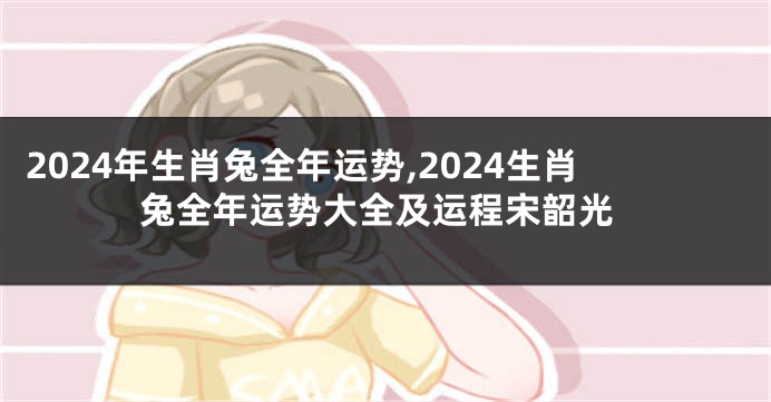 2024年生肖兔全年运势,2024生肖兔全年运势大全及运程宋韶光
