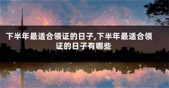 下半年最适合领证的日子,下半年最适合领证的日子有哪些