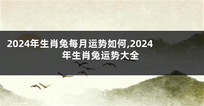 2024年生肖兔每月运势如何,2024年生肖兔运势大全