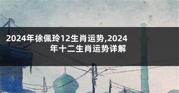 2024年徐佩玲12生肖运势,2024年十二生肖运势详解